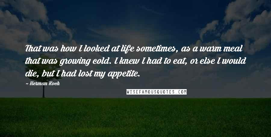Herman Koch Quotes: That was how I looked at life sometimes, as a warm meal that was growing cold. I knew I had to eat, or else I would die, but I had lost my appetite.