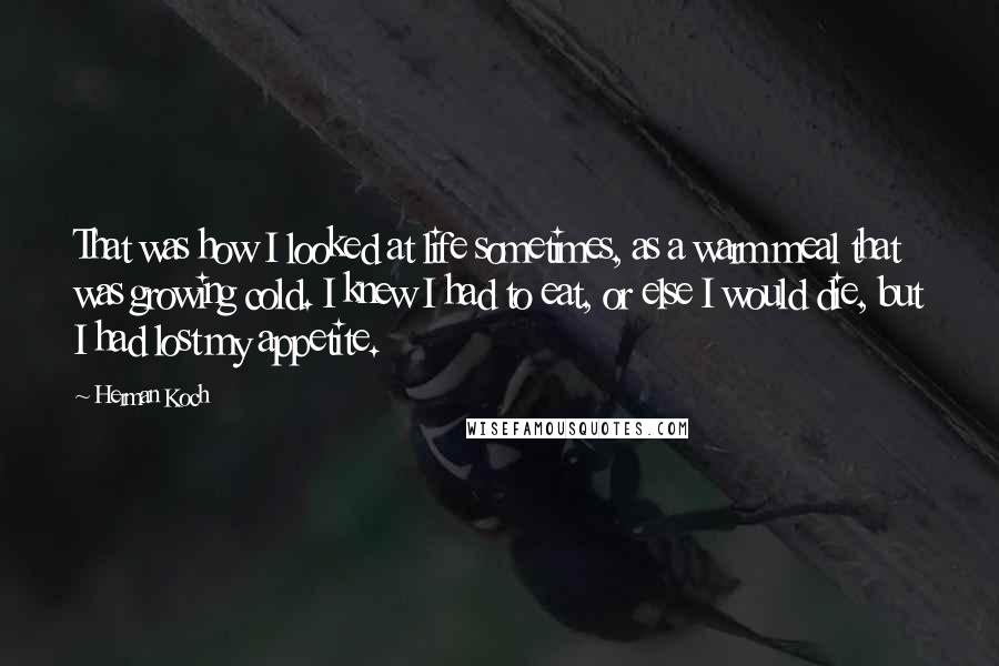 Herman Koch Quotes: That was how I looked at life sometimes, as a warm meal that was growing cold. I knew I had to eat, or else I would die, but I had lost my appetite.