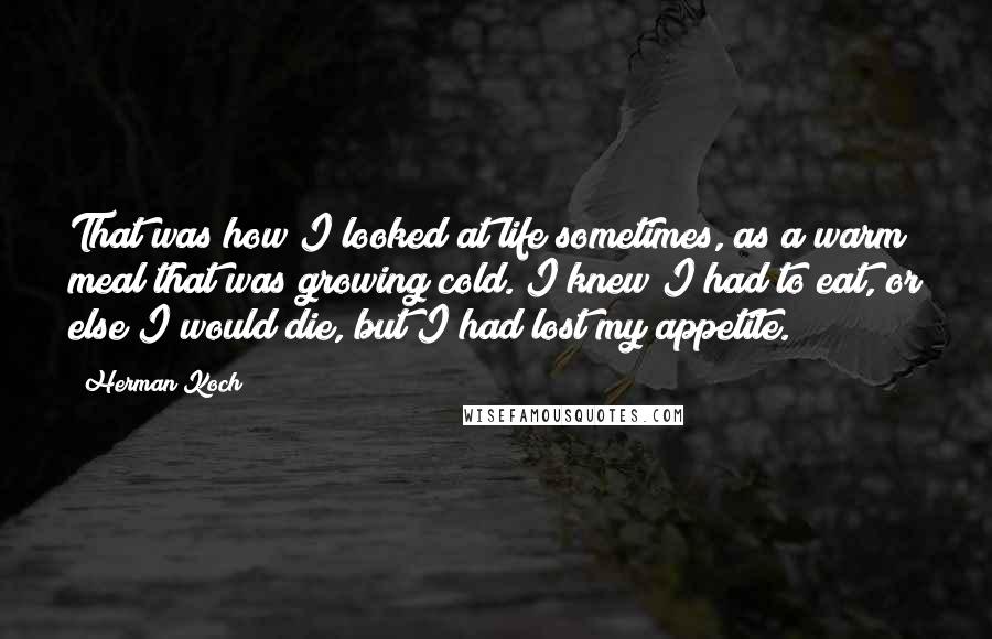 Herman Koch Quotes: That was how I looked at life sometimes, as a warm meal that was growing cold. I knew I had to eat, or else I would die, but I had lost my appetite.