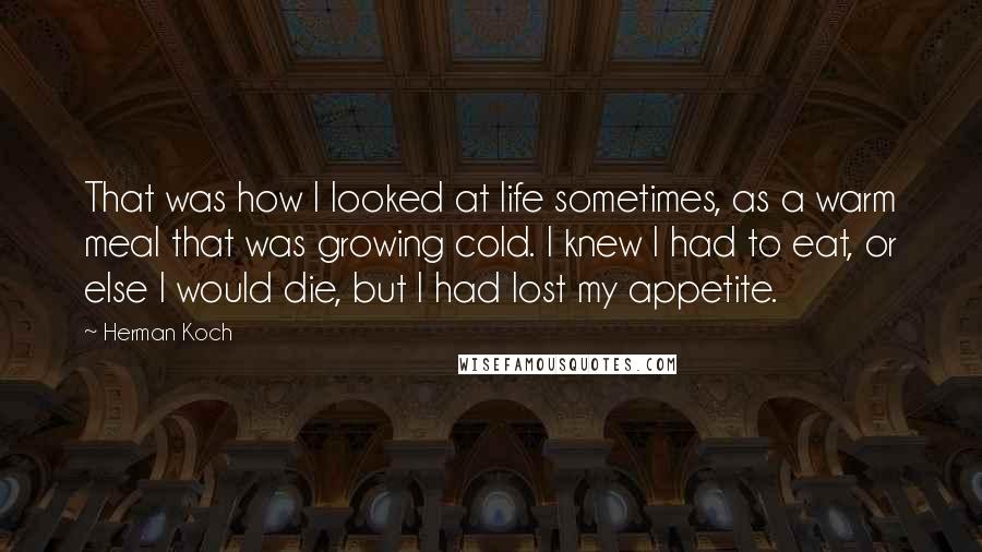 Herman Koch Quotes: That was how I looked at life sometimes, as a warm meal that was growing cold. I knew I had to eat, or else I would die, but I had lost my appetite.