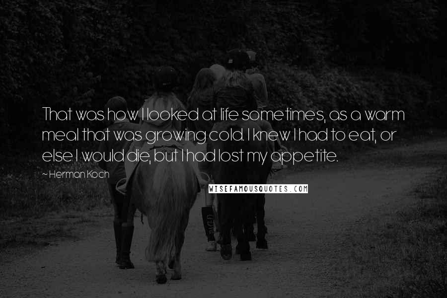 Herman Koch Quotes: That was how I looked at life sometimes, as a warm meal that was growing cold. I knew I had to eat, or else I would die, but I had lost my appetite.