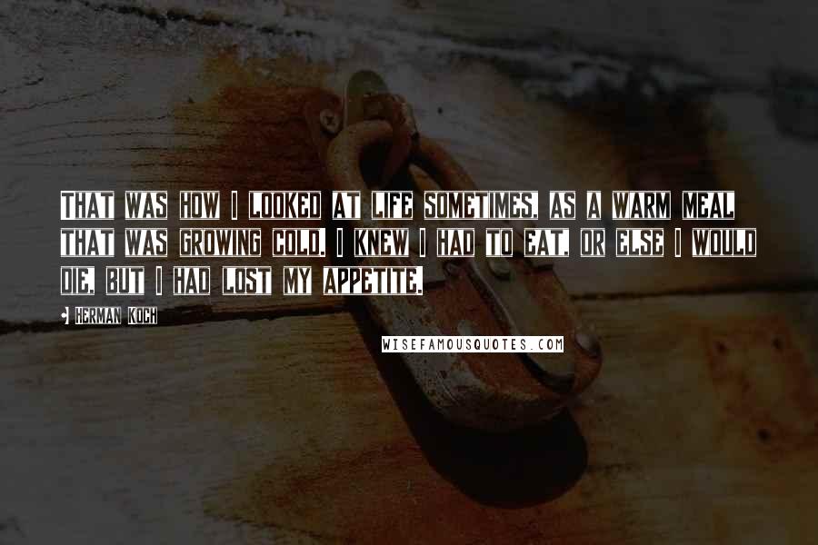 Herman Koch Quotes: That was how I looked at life sometimes, as a warm meal that was growing cold. I knew I had to eat, or else I would die, but I had lost my appetite.