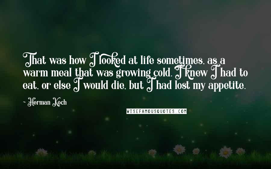 Herman Koch Quotes: That was how I looked at life sometimes, as a warm meal that was growing cold. I knew I had to eat, or else I would die, but I had lost my appetite.