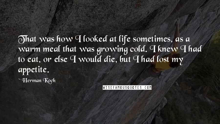 Herman Koch Quotes: That was how I looked at life sometimes, as a warm meal that was growing cold. I knew I had to eat, or else I would die, but I had lost my appetite.