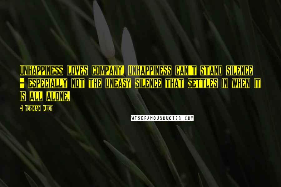 Herman Koch Quotes: Unhappiness loves company. Unhappiness can't stand silence - especially not the uneasy silence that settles in when it is all alone.