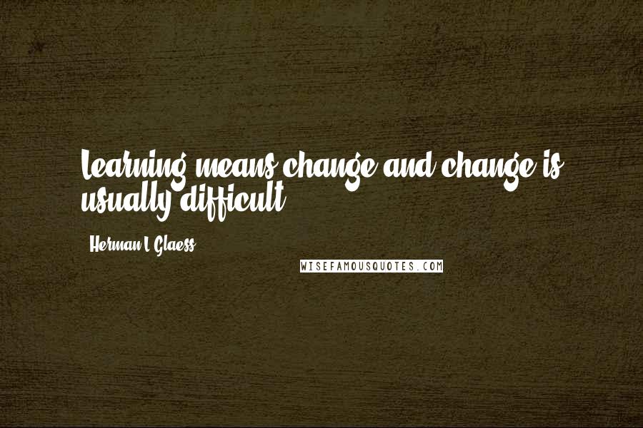 Herman L Glaess Quotes: Learning means change and change is usually difficult.