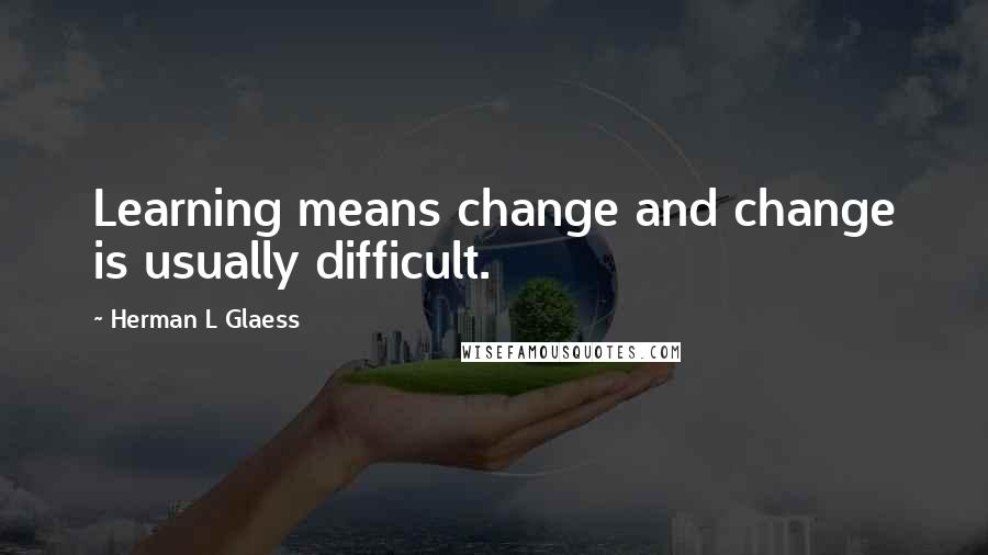 Herman L Glaess Quotes: Learning means change and change is usually difficult.