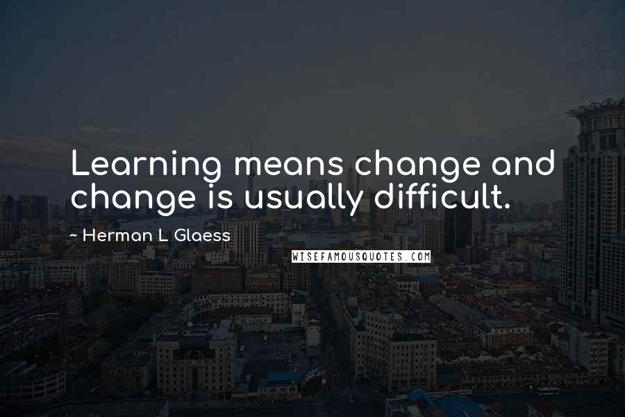 Herman L Glaess Quotes: Learning means change and change is usually difficult.