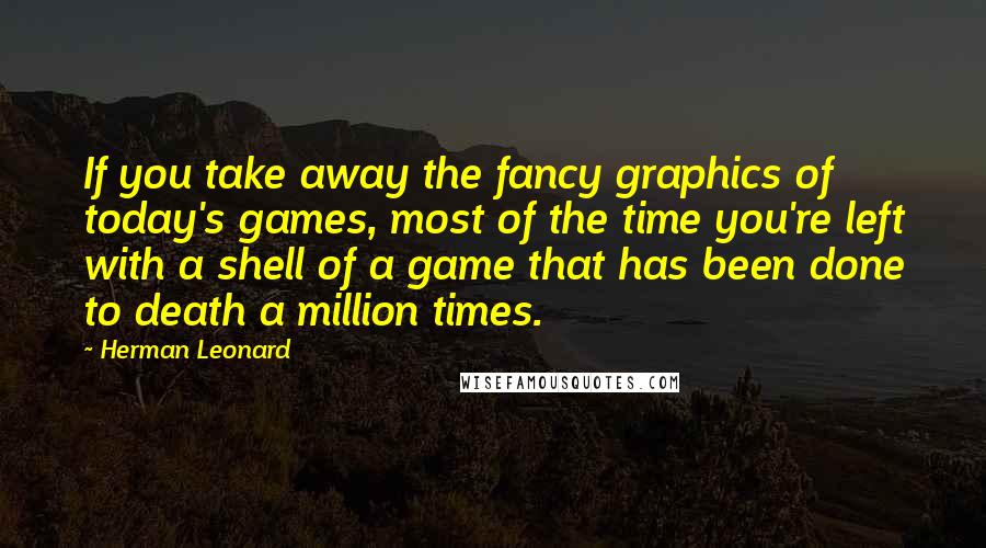 Herman Leonard Quotes: If you take away the fancy graphics of today's games, most of the time you're left with a shell of a game that has been done to death a million times.