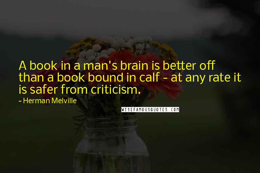 Herman Melville Quotes: A book in a man's brain is better off than a book bound in calf - at any rate it is safer from criticism.