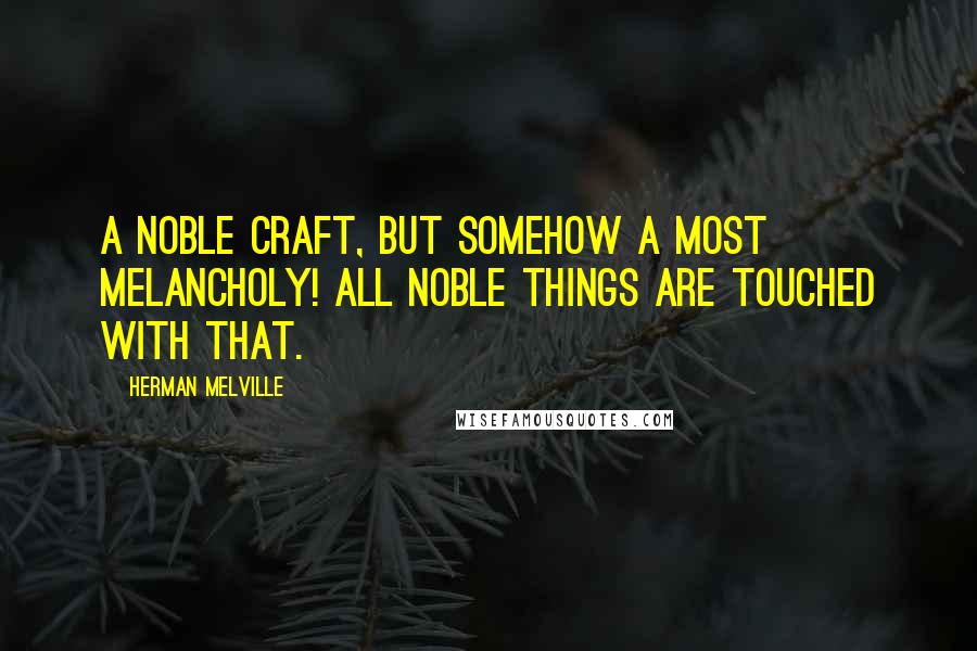 Herman Melville Quotes: A noble craft, but somehow a most melancholy! All noble things are touched with that.