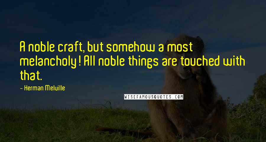 Herman Melville Quotes: A noble craft, but somehow a most melancholy! All noble things are touched with that.