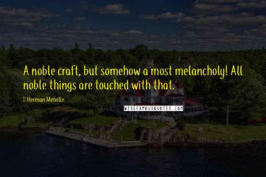 Herman Melville Quotes: A noble craft, but somehow a most melancholy! All noble things are touched with that.