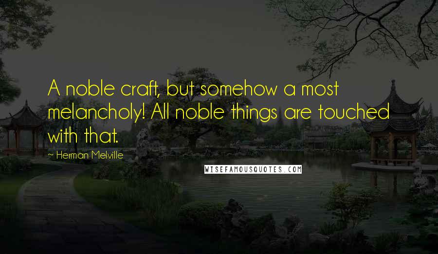 Herman Melville Quotes: A noble craft, but somehow a most melancholy! All noble things are touched with that.