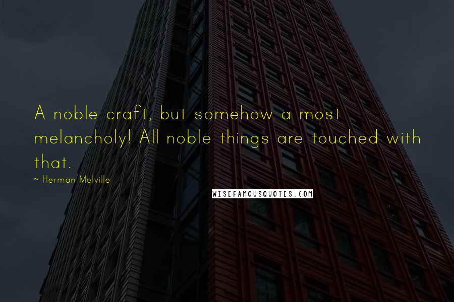 Herman Melville Quotes: A noble craft, but somehow a most melancholy! All noble things are touched with that.