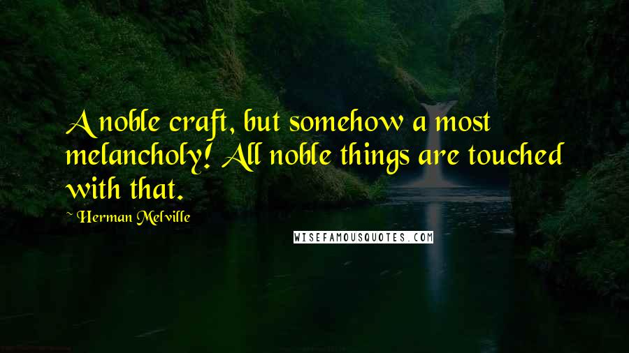 Herman Melville Quotes: A noble craft, but somehow a most melancholy! All noble things are touched with that.