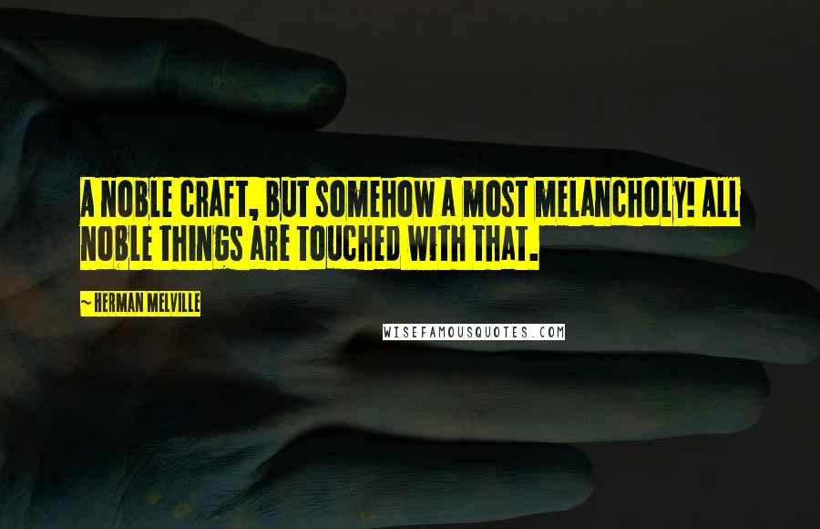 Herman Melville Quotes: A noble craft, but somehow a most melancholy! All noble things are touched with that.