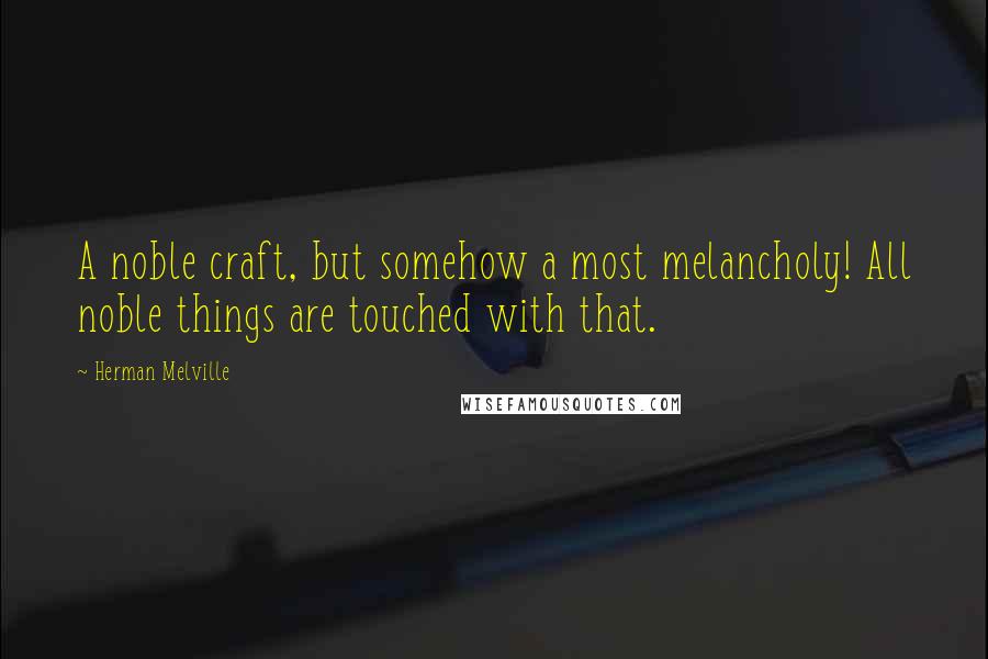 Herman Melville Quotes: A noble craft, but somehow a most melancholy! All noble things are touched with that.