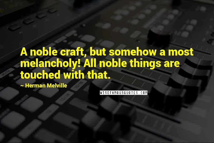 Herman Melville Quotes: A noble craft, but somehow a most melancholy! All noble things are touched with that.