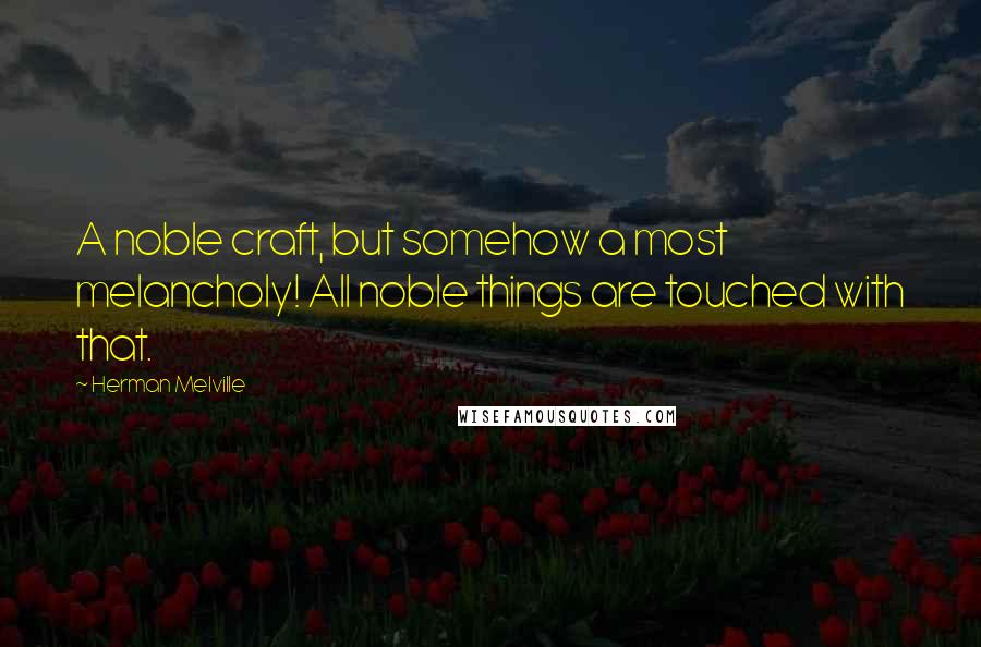 Herman Melville Quotes: A noble craft, but somehow a most melancholy! All noble things are touched with that.