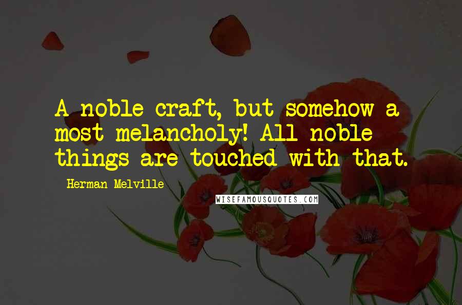 Herman Melville Quotes: A noble craft, but somehow a most melancholy! All noble things are touched with that.