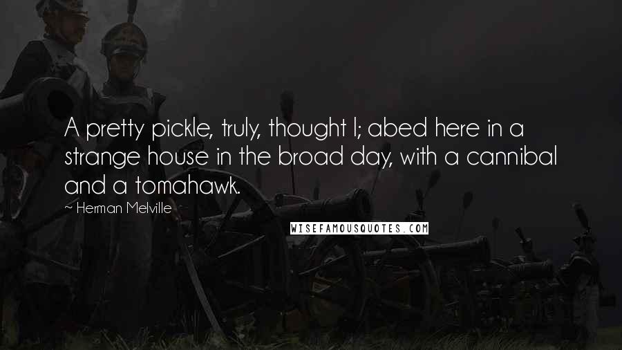 Herman Melville Quotes: A pretty pickle, truly, thought I; abed here in a strange house in the broad day, with a cannibal and a tomahawk.