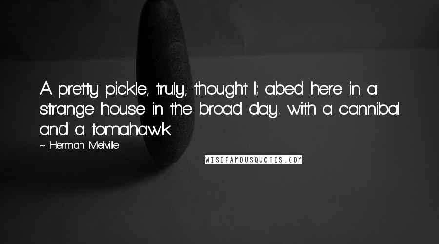 Herman Melville Quotes: A pretty pickle, truly, thought I; abed here in a strange house in the broad day, with a cannibal and a tomahawk.