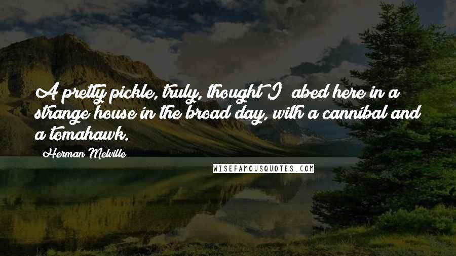 Herman Melville Quotes: A pretty pickle, truly, thought I; abed here in a strange house in the broad day, with a cannibal and a tomahawk.