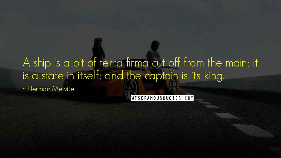 Herman Melville Quotes: A ship is a bit of terra firma cut off from the main; it is a state in itself; and the captain is its king.