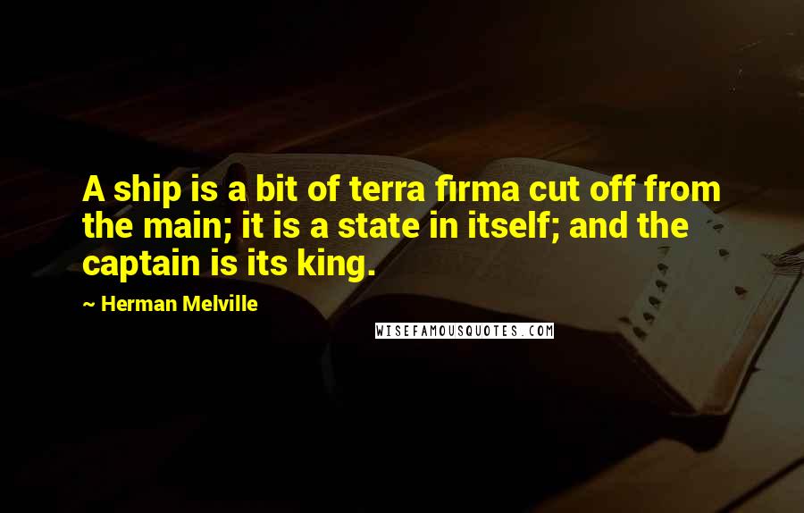 Herman Melville Quotes: A ship is a bit of terra firma cut off from the main; it is a state in itself; and the captain is its king.