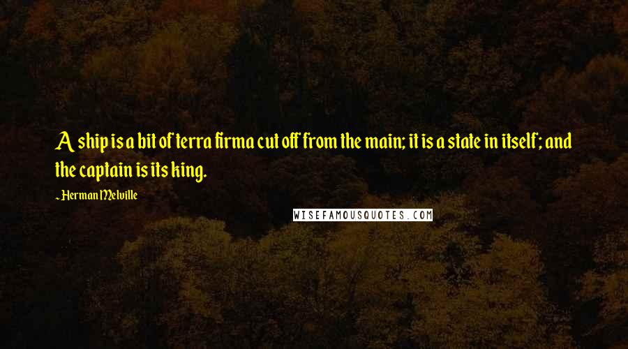 Herman Melville Quotes: A ship is a bit of terra firma cut off from the main; it is a state in itself; and the captain is its king.