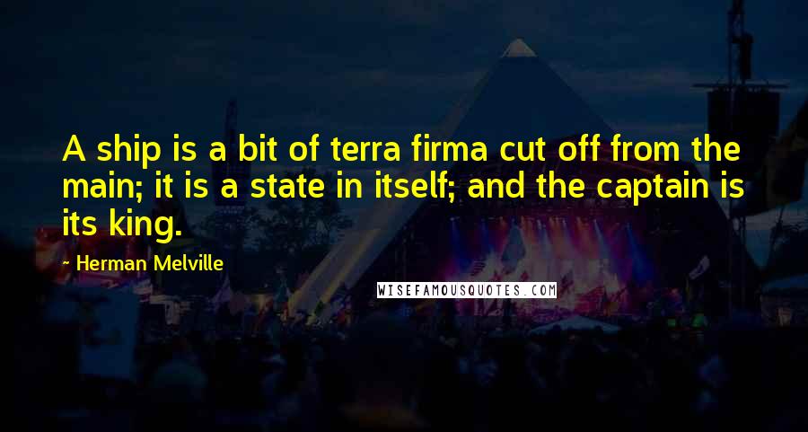 Herman Melville Quotes: A ship is a bit of terra firma cut off from the main; it is a state in itself; and the captain is its king.