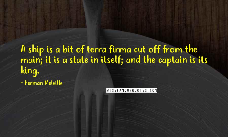 Herman Melville Quotes: A ship is a bit of terra firma cut off from the main; it is a state in itself; and the captain is its king.