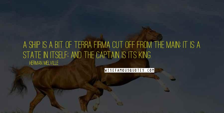 Herman Melville Quotes: A ship is a bit of terra firma cut off from the main; it is a state in itself; and the captain is its king.