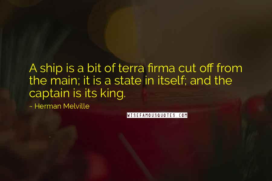 Herman Melville Quotes: A ship is a bit of terra firma cut off from the main; it is a state in itself; and the captain is its king.