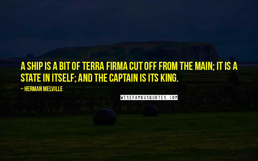 Herman Melville Quotes: A ship is a bit of terra firma cut off from the main; it is a state in itself; and the captain is its king.