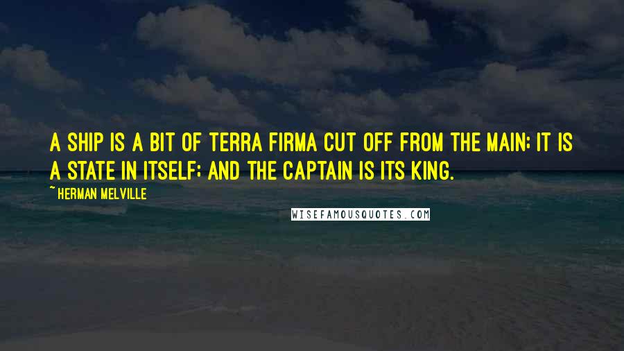 Herman Melville Quotes: A ship is a bit of terra firma cut off from the main; it is a state in itself; and the captain is its king.