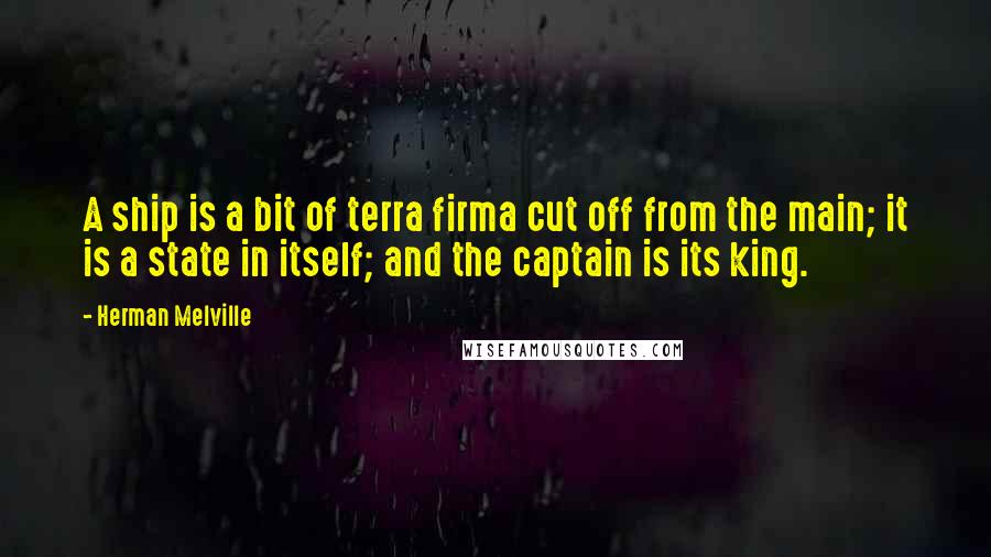 Herman Melville Quotes: A ship is a bit of terra firma cut off from the main; it is a state in itself; and the captain is its king.