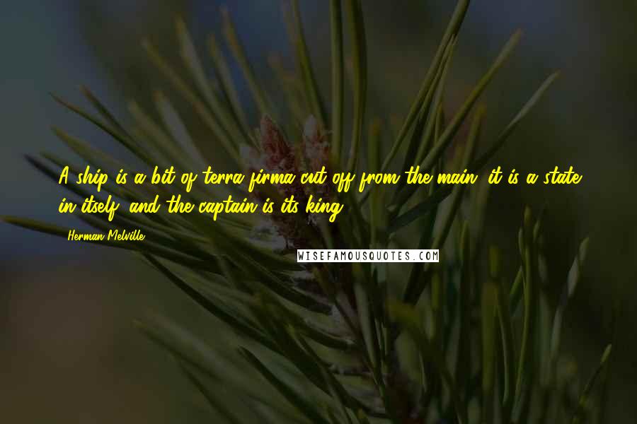 Herman Melville Quotes: A ship is a bit of terra firma cut off from the main; it is a state in itself; and the captain is its king.