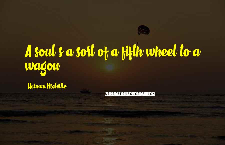 Herman Melville Quotes: A soul's a sort of a fifth wheel to a wagon.