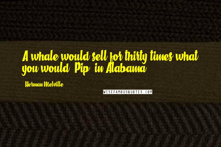 Herman Melville Quotes: A whale would sell for thirty times what you would, Pip, in Alabama.