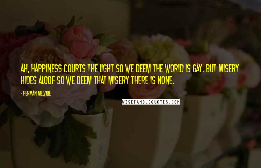 Herman Melville Quotes: Ah, happiness courts the light so we deem the world is gay. But misery hides aloof so we deem that misery there is none.