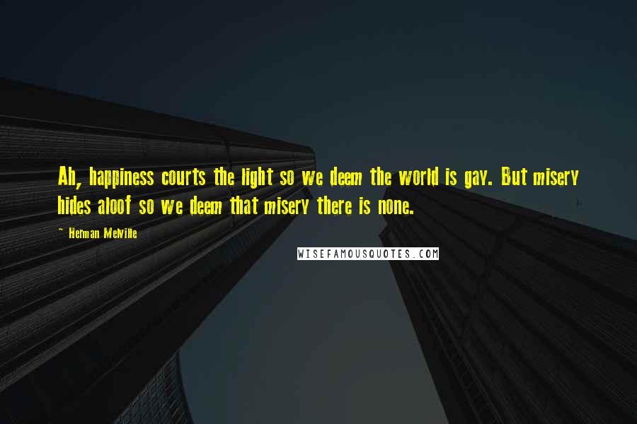 Herman Melville Quotes: Ah, happiness courts the light so we deem the world is gay. But misery hides aloof so we deem that misery there is none.