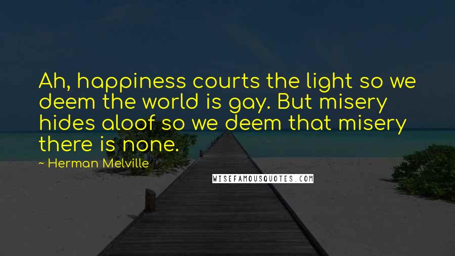 Herman Melville Quotes: Ah, happiness courts the light so we deem the world is gay. But misery hides aloof so we deem that misery there is none.