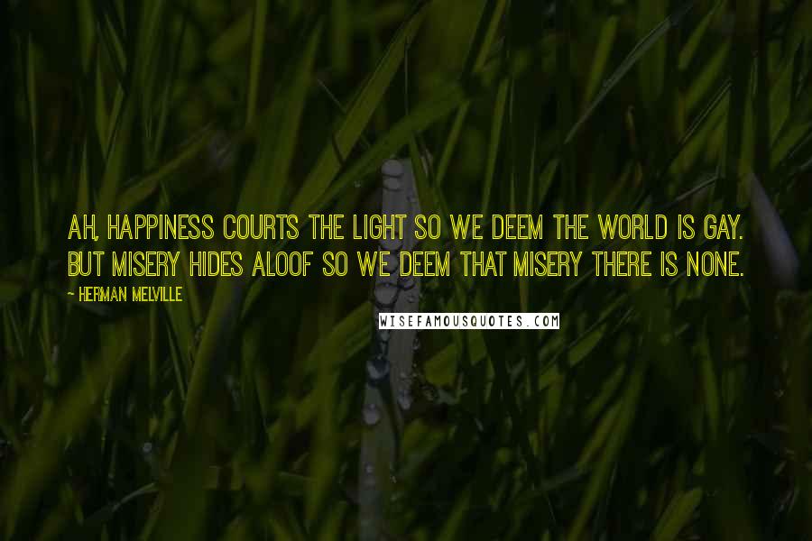 Herman Melville Quotes: Ah, happiness courts the light so we deem the world is gay. But misery hides aloof so we deem that misery there is none.