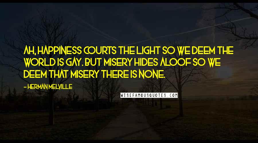 Herman Melville Quotes: Ah, happiness courts the light so we deem the world is gay. But misery hides aloof so we deem that misery there is none.