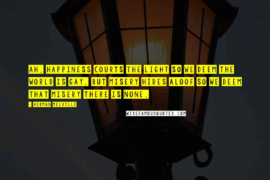 Herman Melville Quotes: Ah, happiness courts the light so we deem the world is gay. But misery hides aloof so we deem that misery there is none.