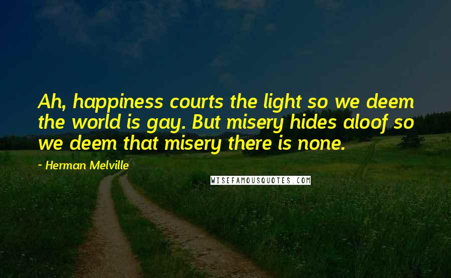 Herman Melville Quotes: Ah, happiness courts the light so we deem the world is gay. But misery hides aloof so we deem that misery there is none.