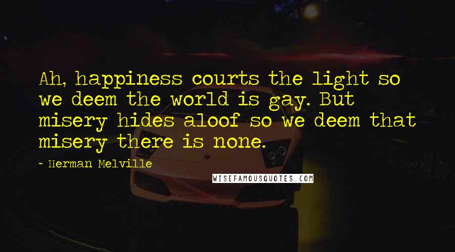 Herman Melville Quotes: Ah, happiness courts the light so we deem the world is gay. But misery hides aloof so we deem that misery there is none.