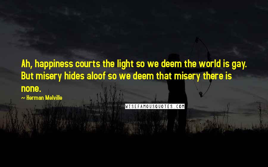 Herman Melville Quotes: Ah, happiness courts the light so we deem the world is gay. But misery hides aloof so we deem that misery there is none.